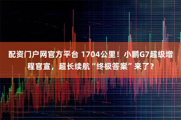 配资门户网官方平台 1704公里！小鹏G7超级增程官宣，超长续航“终极答案”来了？