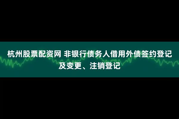 杭州股票配资网 非银行债务人借用外债签约登记及变更、注销登记