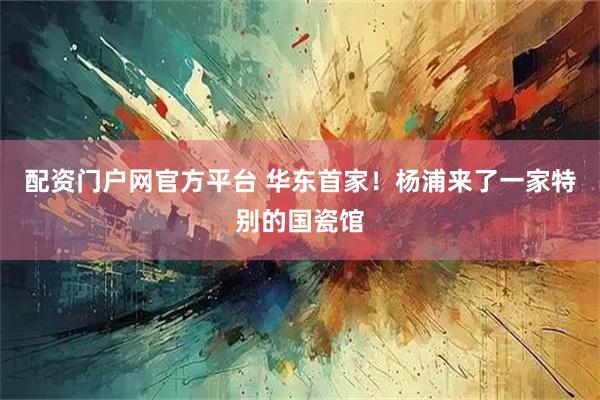 配资门户网官方平台 华东首家！杨浦来了一家特别的国瓷馆