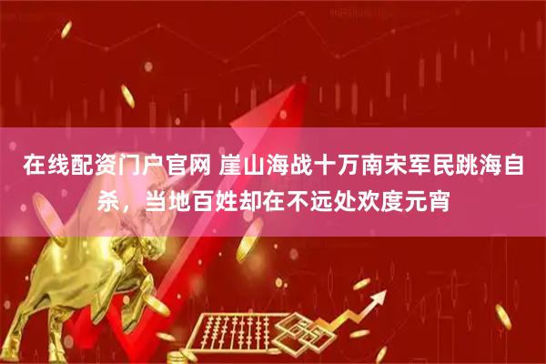 在线配资门户官网 崖山海战十万南宋军民跳海自杀，当地百姓却在不远处欢度元宵
