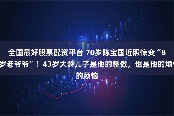 全国最好股票配资平台 70岁陈宝国近照惊变“80岁老爷爷”！43岁大龄儿子是他的骄傲，也是他的烦恼