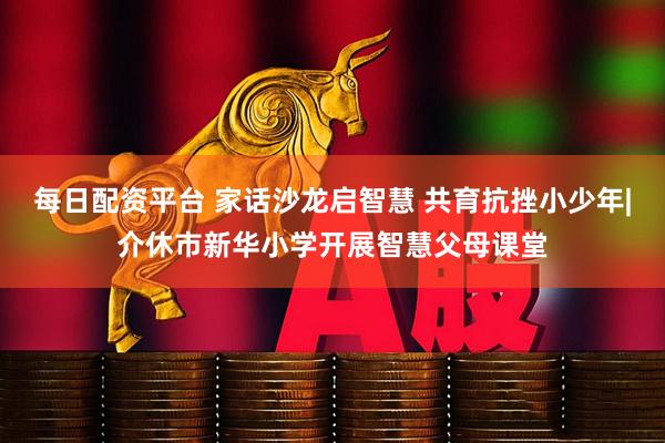 每日配资平台 家话沙龙启智慧 共育抗挫小少年|介休市新华小学开展智慧父母课堂