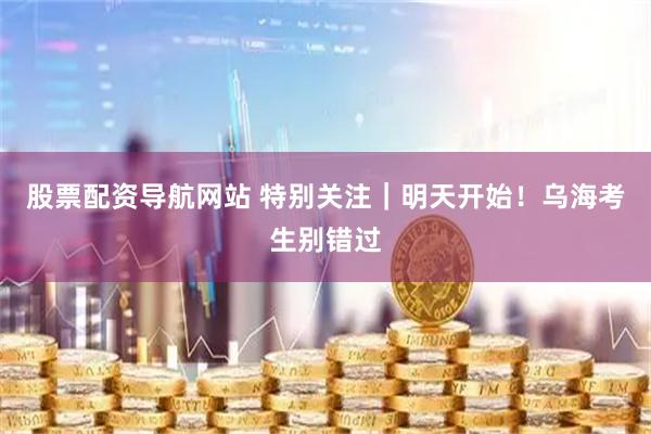 股票配资导航网站 特别关注｜明天开始！乌海考生别错过