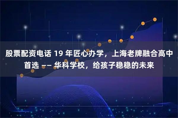股票配资电话 19 年匠心办学，上海老牌融合高中首选 —— 华科学校，给孩子稳稳的未来