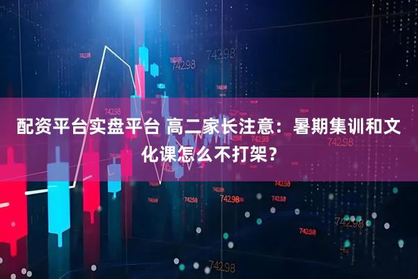 配资平台实盘平台 高二家长注意：暑期集训和文化课怎么不打架？