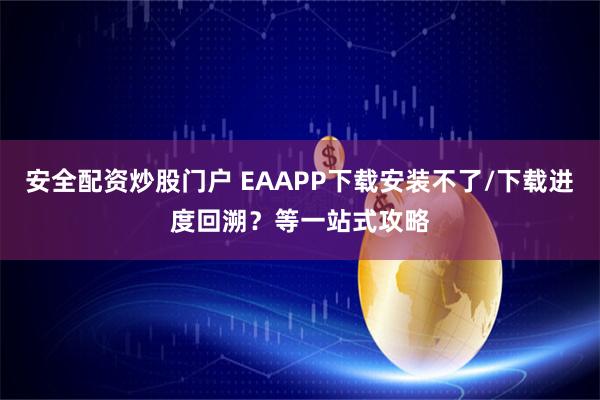 安全配资炒股门户 EAAPP下载安装不了/下载进度回溯？等一站式攻略