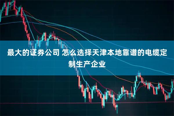 最大的证券公司 怎么选择天津本地靠谱的电缆定制生产企业