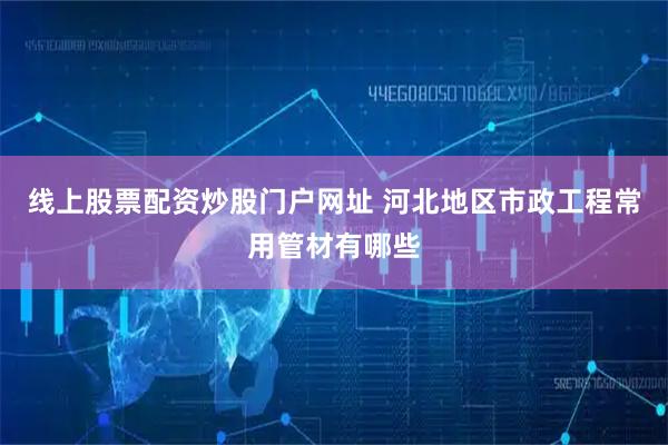 线上股票配资炒股门户网址 河北地区市政工程常用管材有哪些