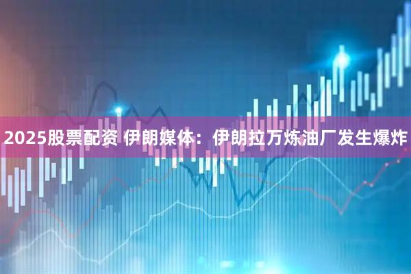 2025股票配资 伊朗媒体：伊朗拉万炼油厂发生爆炸