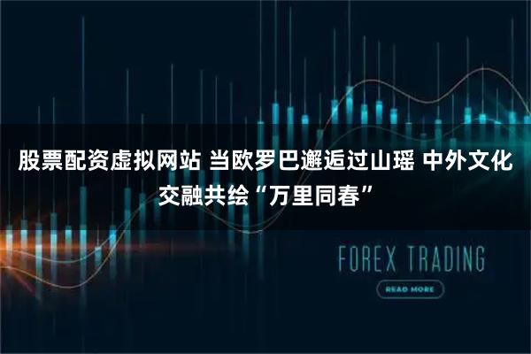 股票配资虚拟网站 当欧罗巴邂逅过山瑶 中外文化交融共绘“万里同春”