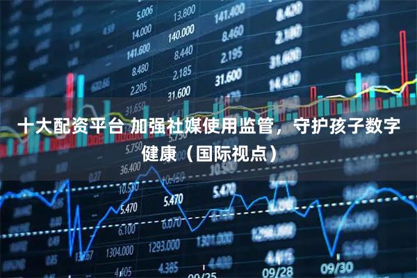 十大配资平台 加强社媒使用监管，守护孩子数字健康（国际视点）